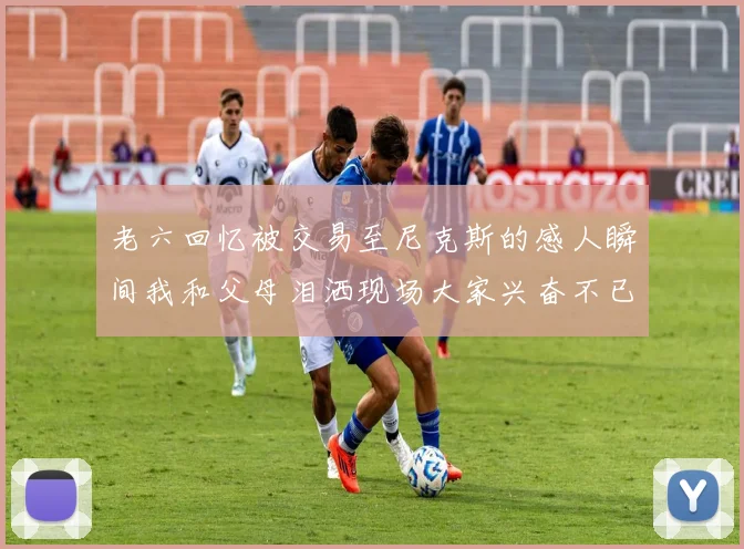 老六回忆被交易至尼克斯的感人瞬间我和父母泪洒现场大家兴奋不已
