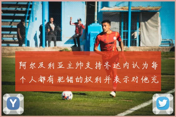 阿尔及利亚主帅支持齐达内认为每个人都有犯错的权利并表示对他充满信心