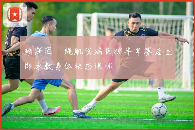 赖斯因腘绳肌伤病困扰半年赛后立即冰敷身体状态堪忧