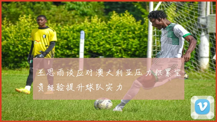 王思雨谈应对澳大利亚压力积累宝贵经验提升球队实力