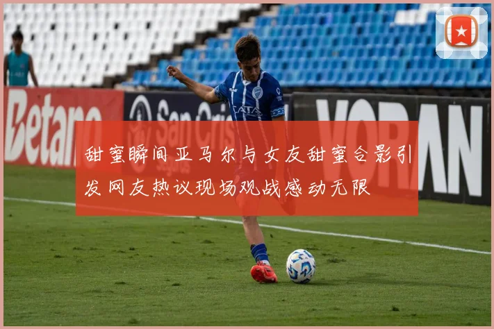 甜蜜瞬间亚马尔与女友甜蜜合影引发网友热议现场观战感动无限