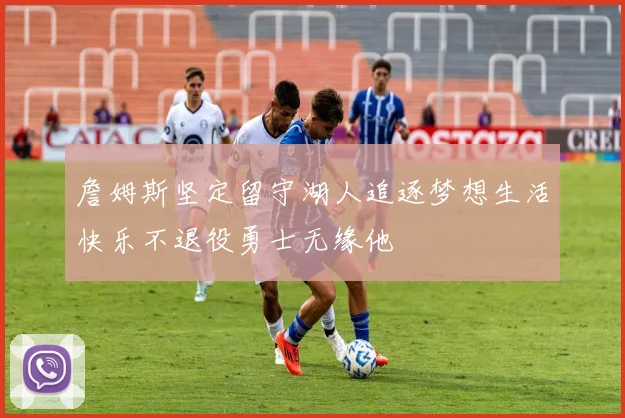 詹姆斯坚定留守湖人追逐梦想生活快乐不退役勇士无缘他
