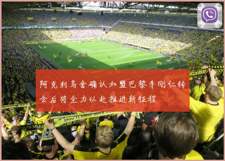 阿克利乌舍确认加盟巴黎李刚仁转会后将全力以赴推进新征程
