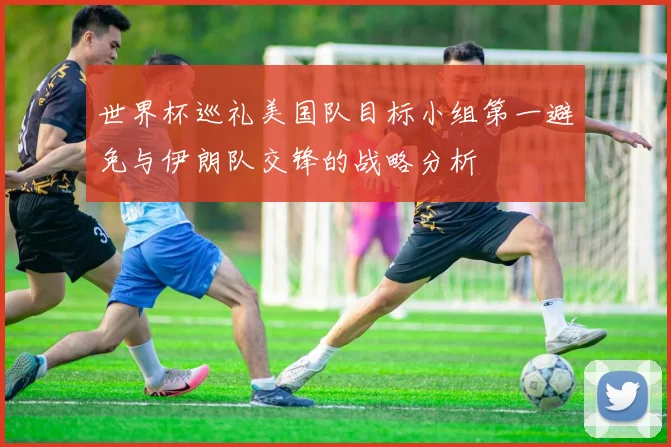 世界杯巡礼美国队目标小组第一避免与伊朗队交锋的战略分析