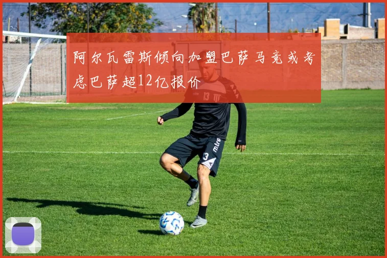 阿尔瓦雷斯倾向加盟巴萨马竞或考虑巴萨超12亿报价