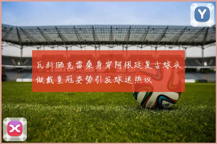 瓦科晒克雷桑身穿阿根廷复古球衣做戴皇冠姿势引发球迷热议