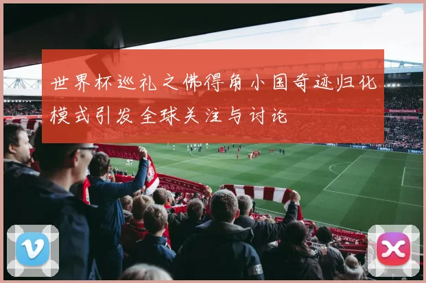 世界杯巡礼之佛得角小国奇迹归化模式引发全球关注与讨论