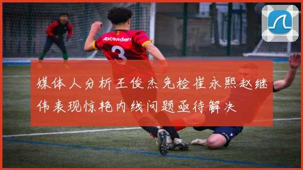 媒体人分析王俊杰免检崔永熙赵继伟表现惊艳内线问题亟待解决