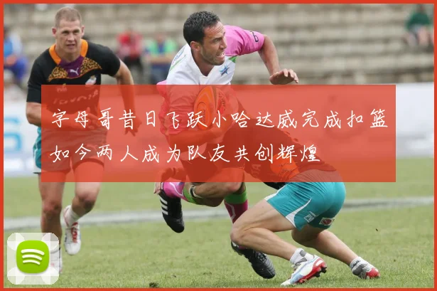 字母哥昔日飞跃小哈达威完成扣篮如今两人成为队友共创辉煌