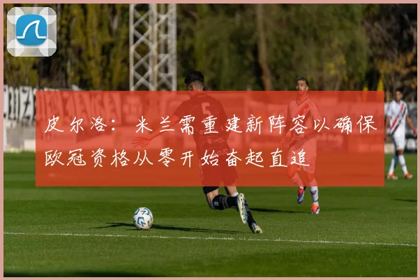 皮尔洛：米兰需重建新阵容以确保欧冠资格从零开始奋起直追