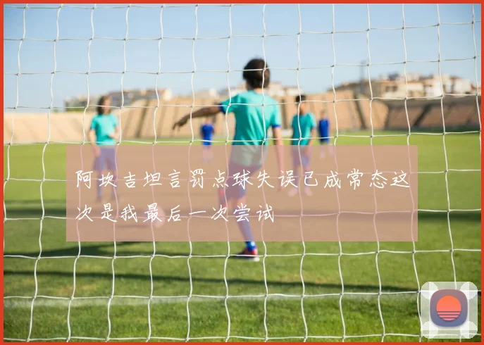 阿坎吉坦言罚点球失误已成常态这次是我最后一次尝试